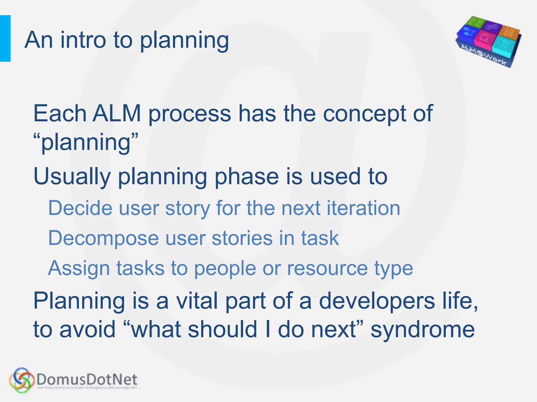 An intro to planning


Each ALM process has the concept of
“planning”
Usually planning phase is used to
  Decide user story for the next iteration
  Decompose user stories in task
  Assign tasks to people or resource type
Planning is a vital part of a developers life,
to avoid “what should I do next” syndrome
 