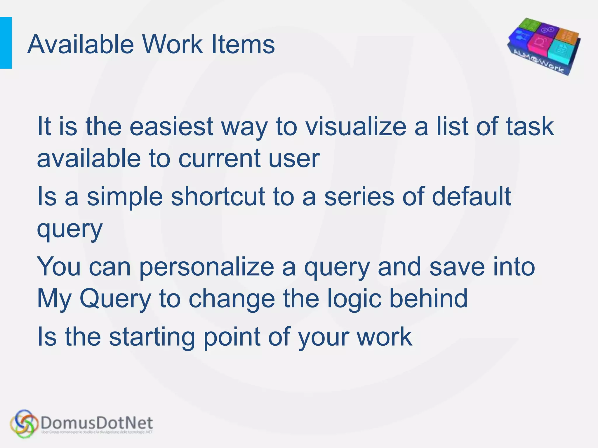 Available Work Items


It is the easiest way to visualize a list of task
available to current user
Is a simple shortcut to a series of default
query
You can personalize a query and save into
My Query to change the logic behind
Is the starting point of your work
 