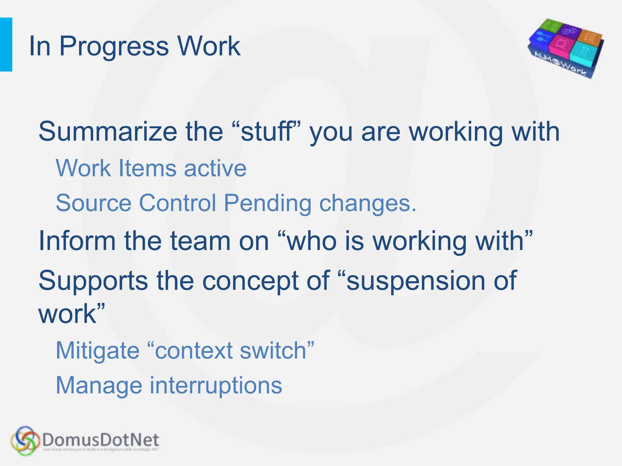 In Progress Work


Summarize the “stuff” you are working with
  Work Items active
  Source Control Pending changes.
Inform the team on “who is working with”
Supports the concept of “suspension of
work”
  Mitigate “context switch”
  Manage interruptions
 