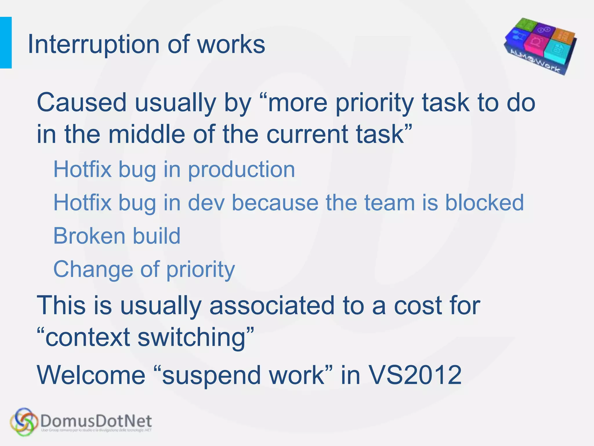 Interruption of works

Caused usually by “more priority task to do
in the middle of the current task”
  Hotfix bug in production
  Hotfix bug in dev because the team is blocked
  Broken build
  Change of priority
This is usually associated to a cost for
“context switching”
Welcome “suspend work” in VS2012
 