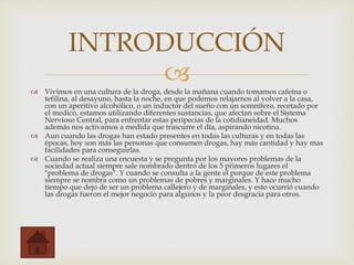  Vivimos en una cultura de la droga, desde la mañana cuando tomamos cafeína o
tefilina, al desayuno, hasta la noche, en que podemos relajarnos al volver a la casa,
con un aperitivo alcohólico, o un inductor del sueño con un somnífero, recetado por
el medico, estamos utilizando diferentes sustancias, que afectan sobre el Sistema
Nervioso Central, para enfrentar estas peripecias de la cotidianeidad. Muchos
además nos activamos a medida que trascurre el día, aspirando nicotina.
 Aun cuando las drogas han estado presentes en todas las culturas y en todas las
épocas, hoy son más las personas que consumen drogas, hay más cantidad y hay mas
facilidades para conseguirlas.
 Cuando se realiza una encuesta y se pregunta por los mayores problemas de la
sociedad actual siempre sale nombrado dentro de los 5 primeros lugares el
"problema de drogas". Y cuando se consulta a la gente el porque de este problema
siempre se nombra como un problemas de pobres y marginales. Y hace mucho
tiempo que dejo de ser un problema callejero y de marginales, y esto ocurrió cuando
las drogas fueron el mejor negocio para algunos y la peor desgracia para otros.
INTRODUCCIÓN
 