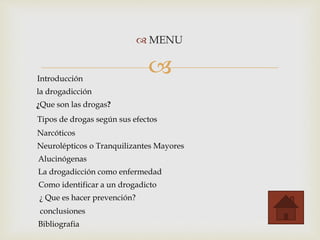 
 MENU
Introducción
la drogadicción
¿Que son las drogas?
Tipos de drogas según sus efectos
Narcóticos
Neurolépticos o Tranquilizantes Mayores
Alucinógenas
La drogadicción como enfermedad
Como identificar a un drogadicto
¿ Que es hacer prevención?
conclusiones
Bibliografia
 