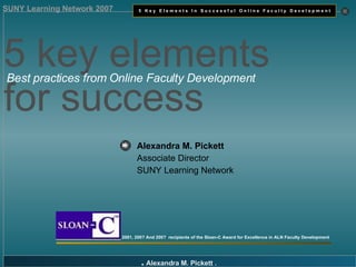 Alexandra M. Pickett   Associate Director SUNY Learning Network 2001, 200? And 200?  recipients of the Sloan-C Award for Excellence in ALN Faculty Development 5 key elements  for success  Best practices from Online Faculty Development 