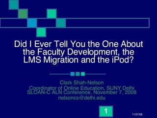 Did I Ever Tell You the One About the Faculty Development, the LMS Migration and the iPod? Clark Shah-Nelson Coordinator of Online Education, SUNY Delhi SLOAN-C ALN Conference, November 7, 2008 [email_address] 