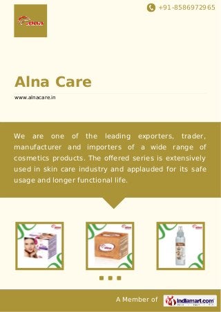 +91-8586972965

Alna Care
www.alnacare.in

We

are

one

of

the

leading

exporters,

trader,

manufacturer and importers of a wide range of
cosmetics products. The oﬀered series is extensively
used in skin care industry and applauded for its safe
usage and longer functional life.

A Member of

 