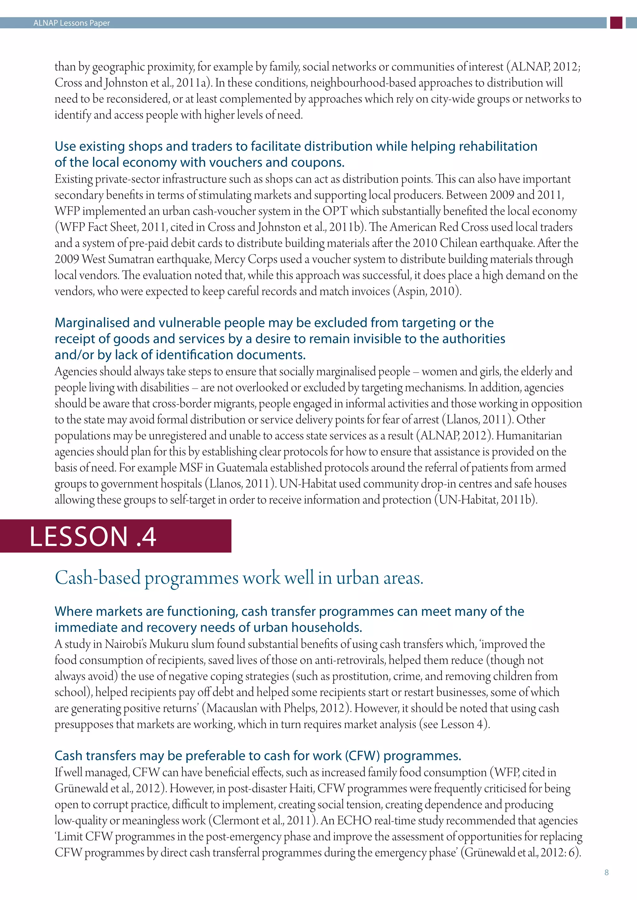 ALNAP Lessons Paper
8
than by geographic proximity, for example by family, social networks or communities of interest (ALNAP, 2012;
Cross and Johnston et al., 2011a). In these conditions, neighbourhood-based approaches to distribution will
need to be reconsidered, or at least complemented by approaches which rely on city-wide groups or networks to
identify and access people with higher levels of need.
Use existing shops and traders to facilitate distribution while helping rehabilitation
of the local economy with vouchers and coupons.
Existing private-sector infrastructure such as shops can act as distribution points. This can also have important
secondary benefits in terms of stimulating markets and supporting local producers. Between 2009 and 2011,
WFP implemented an urban cash-voucher system in the OPT which substantially benefited the local economy
(WFP Fact Sheet, 2011, cited in Cross and Johnston et al., 2011b). The American Red Cross used local traders
and a system of pre-paid debit cards to distribute building materials after the 2010 Chilean earthquake. After the
2009 West Sumatran earthquake, Mercy Corps used a voucher system to distribute building materials through
local vendors. The evaluation noted that, while this approach was successful, it does place a high demand on the
vendors, who were expected to keep careful records and match invoices (Aspin, 2010).
Marginalised and vulnerable people may be excluded from targeting or the
receipt of goods and services by a desire to remain invisible to the authorities
and/or by lack of identification documents.
Agencies should always take steps to ensure that socially marginalised people – women and girls, the elderly and
people living with disabilities – are not overlooked or excluded by targeting mechanisms. In addition, agencies
should be aware that cross-border migrants, people engaged in informal activities and those working in opposition
to the state may avoid formal distribution or service delivery points for fear of arrest (Llanos, 2011). Other
populations may be unregistered and unable to access state services as a result (ALNAP, 2012). Humanitarian
agencies should plan for this by establishing clear protocols for how to ensure that assistance is provided on the
basis of need. For example MSF in Guatemala established protocols around the referral of patients from armed
groups to government hospitals (Llanos, 2011). UN-Habitat used community drop-in centres and safe houses
allowing these groups to self-target in order to receive information and protection (UN-Habitat, 2011b).
Cash-based programmes work well in urban areas.
Where markets are functioning, cash transfer programmes can meet many of the
immediate and recovery needs of urban households.
A study in Nairobi’s Mukuru slum found substantial benefits of using cash transfers which, ‘improved the
food consumption of recipients, saved lives of those on anti-retrovirals, helped them reduce (though not
always avoid) the use of negative coping strategies (such as prostitution, crime, and removing children from
school), helped recipients pay off debt and helped some recipients start or restart businesses, some of which
are generating positive returns’ (Macauslan with Phelps, 2012). However, it should be noted that using cash
presupposes that markets are working, which in turn requires market analysis (see Lesson 4).
Cash transfers may be preferable to cash for work (CFW) programmes.
If well managed, CFW can have beneficial effects, such as increased family food consumption (WFP, cited in
Grünewald et al., 2012). However, in post-disaster Haiti, CFW programmes were frequently criticised for being
open to corrupt practice, difficult to implement, creating social tension, creating dependence and producing
low-quality or meaningless work (Clermont et al., 2011). An ECHO real-time study recommended that agencies
‘Limit CFW programmes in the post-emergency phase and improve the assessment of opportunities for replacing
CFW programmes by direct cash transferral programmes during the emergency phase’ (Grünewaldetal.,2012:6).
LESSON .4
 
