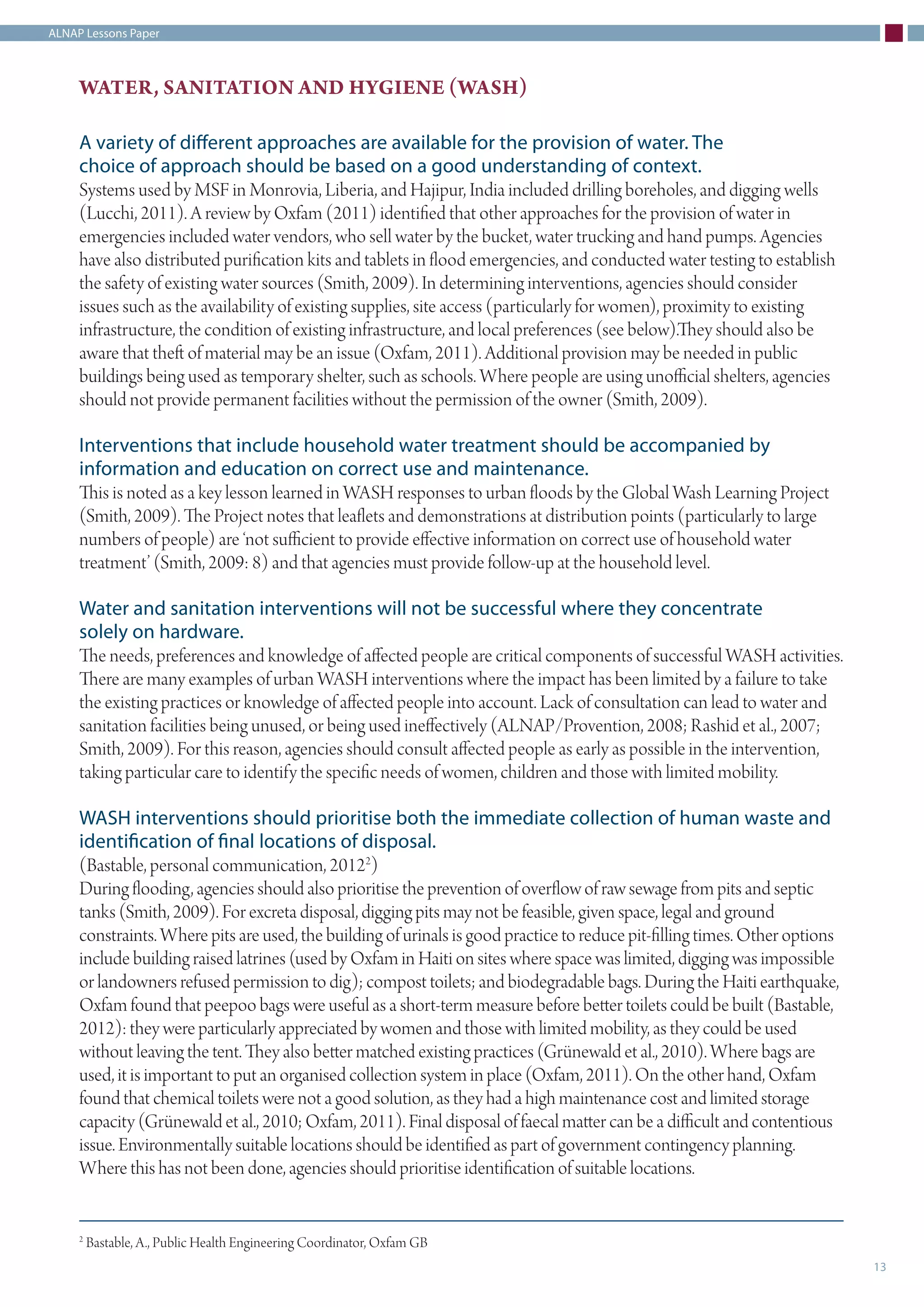 ALNAP Lessons Paper
13
WATER, SANITATION AND HYGIENE (WASH)
A variety of different approaches are available for the provision of water. The
choice of approach should be based on a good understanding of context.
Systems used by MSF in Monrovia, Liberia, and Hajipur, India included drilling boreholes, and digging wells
(Lucchi, 2011). A review by Oxfam (2011) identified that other approaches for the provision of water in
emergencies included water vendors, who sell water by the bucket, water trucking and hand pumps. Agencies
have also distributed purification kits and tablets in flood emergencies, and conducted water testing to establish
the safety of existing water sources (Smith, 2009). In determining interventions, agencies should consider
issues such as the availability of existing supplies, site access (particularly for women), proximity to existing
infrastructure, the condition of existing infrastructure, and local preferences (see below).They should also be
aware that theft of material may be an issue (Oxfam, 2011). Additional provision may be needed in public
buildings being used as temporary shelter, such as schools. Where people are using unofficial shelters, agencies
should not provide permanent facilities without the permission of the owner (Smith, 2009).
Interventions that include household water treatment should be accompanied by
information and education on correct use and maintenance.
This is noted as a key lesson learned in WASH responses to urban floods by the Global Wash Learning Project
(Smith, 2009). The Project notes that leaflets and demonstrations at distribution points (particularly to large
numbers of people) are ‘not sufficient to provide effective information on correct use of household water
treatment’ (Smith, 2009: 8) and that agencies must provide follow-up at the household level.
Water and sanitation interventions will not be successful where they concentrate
solely on hardware.
The needs, preferences and knowledge of affected people are critical components of successful WASH activities.
There are many examples of urban WASH interventions where the impact has been limited by a failure to take
the existing practices or knowledge of affected people into account. Lack of consultation can lead to water and
sanitation facilities being unused, or being used ineffectively (ALNAP/Provention, 2008; Rashid et al., 2007;
Smith, 2009). For this reason, agencies should consult affected people as early as possible in the intervention,
taking particular care to identify the specific needs of women, children and those with limited mobility.
WASH interventions should prioritise both the immediate collection of human waste and
identification of final locations of disposal.
(Bastable, personal communication, 20122
)
During flooding, agencies should also prioritise the prevention of overflow of raw sewage from pits and septic
tanks (Smith, 2009). For excreta disposal, digging pits may not be feasible, given space, legal and ground
constraints. Where pits are used, the building of urinals is good practice to reduce pit-filling times. Other options
include building raised latrines (used by Oxfam in Haiti on sites where space was limited, digging was impossible
or landowners refused permission to dig); compost toilets; and biodegradable bags. During the Haiti earthquake,
Oxfam found that peepoo bags were useful as a short-term measure before better toilets could be built (Bastable,
2012): they were particularly appreciated by women and those with limited mobility, as they could be used
without leaving the tent. They also better matched existing practices (Grünewald et al., 2010). Where bags are
used, it is important to put an organised collection system in place (Oxfam, 2011). On the other hand, Oxfam
found that chemical toilets were not a good solution, as they had a high maintenance cost and limited storage
capacity (Grünewald et al., 2010; Oxfam, 2011). Final disposal of faecal matter can be a difficult and contentious
issue. Environmentally suitable locations should be identified as part of government contingency planning.
Where this has not been done, agencies should prioritise identification of suitable locations.
2
Bastable, A., Public Health Engineering Coordinator, Oxfam GB
 