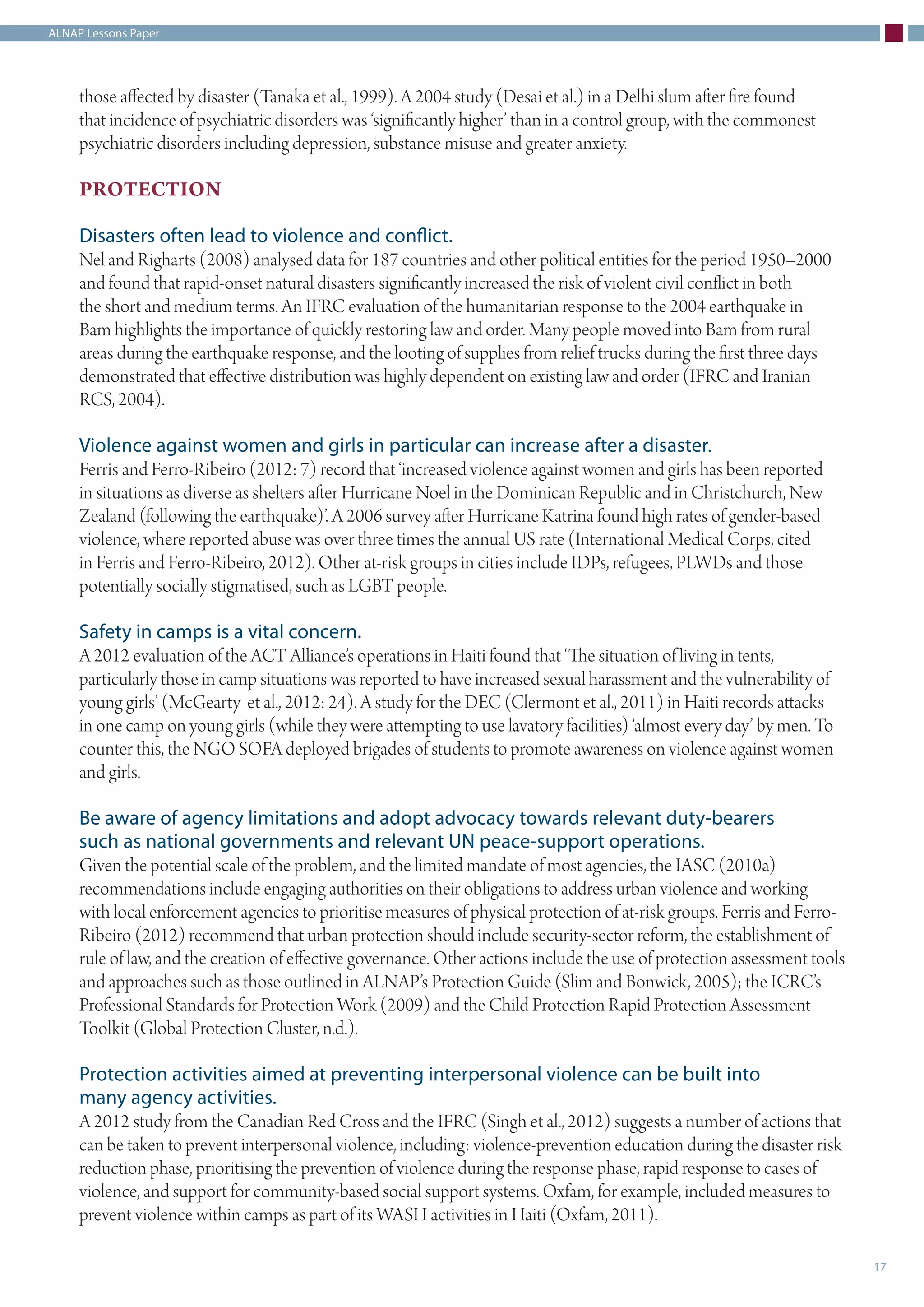 ALNAP Lessons Paper
17
those affected by disaster (Tanaka et al., 1999). A 2004 study (Desai et al.) in a Delhi slum after fire found
that incidence of psychiatric disorders was ‘significantly higher’ than in a control group, with the commonest
psychiatric disorders including depression, substance misuse and greater anxiety.
PROTECTION
Disasters often lead to violence and conflict.
Nel and Righarts (2008) analysed data for 187 countries and other political entities for the period 1950–2000
and found that rapid-onset natural disasters significantly increased the risk of violent civil conflict in both
the short and medium terms. An IFRC evaluation of the humanitarian response to the 2004 earthquake in
Bam highlights the importance of quickly restoring law and order. Many people moved into Bam from rural
areas during the earthquake response, and the looting of supplies from relief trucks during the first three days
demonstrated that effective distribution was highly dependent on existing law and order (IFRC and Iranian
RCS, 2004).
Violence against women and girls in particular can increase after a disaster.
Ferris and Ferro-Ribeiro (2012: 7) record that ‘increased violence against women and girls has been reported
in situations as diverse as shelters after Hurricane Noel in the Dominican Republic and in Christchurch, New
Zealand (following the earthquake)’. A 2006 survey after Hurricane Katrina found high rates of gender-based
violence, where reported abuse was over three times the annual US rate (International Medical Corps, cited
in Ferris and Ferro-Ribeiro, 2012). Other at-risk groups in cities include IDPs, refugees, PLWDs and those
potentially socially stigmatised, such as LGBT people.
Safety in camps is a vital concern.
A 2012 evaluation of the ACT Alliance’s operations in Haiti found that ‘The situation of living in tents,
particularly those in camp situations was reported to have increased sexual harassment and the vulnerability of
young girls’ (McGearty et al., 2012: 24). A study for the DEC (Clermont et al., 2011) in Haiti records attacks
in one camp on young girls (while they were attempting to use lavatory facilities) ‘almost every day’ by men. To
counter this, the NGO SOFA deployed brigades of students to promote awareness on violence against women
and girls.
Be aware of agency limitations and adopt advocacy towards relevant duty-bearers
such as national governments and relevant UN peace-support operations.
Given the potential scale of the problem, and the limited mandate of most agencies, the IASC (2010a)
recommendations include engaging authorities on their obligations to address urban violence and working
with local enforcement agencies to prioritise measures of physical protection of at-risk groups. Ferris and Ferro-
Ribeiro (2012) recommend that urban protection should include security-sector reform, the establishment of
rule of law, and the creation of effective governance. Other actions include the use of protection assessment tools
and approaches such as those outlined in ALNAP’s Protection Guide (Slim and Bonwick, 2005); the ICRC’s
Professional Standards for Protection Work (2009) and the Child Protection Rapid Protection Assessment
Toolkit (Global Protection Cluster, n.d.).
Protection activities aimed at preventing interpersonal violence can be built into
many agency activities.
A 2012 study from the Canadian Red Cross and the IFRC (Singh et al., 2012) suggests a number of actions that
can be taken to prevent interpersonal violence, including: violence-prevention education during the disaster risk
reduction phase, prioritising the prevention of violence during the response phase, rapid response to cases of
violence, and support for community-based social support systems. Oxfam, for example, included measures to
prevent violence within camps as part of its WASH activities in Haiti (Oxfam, 2011).
 