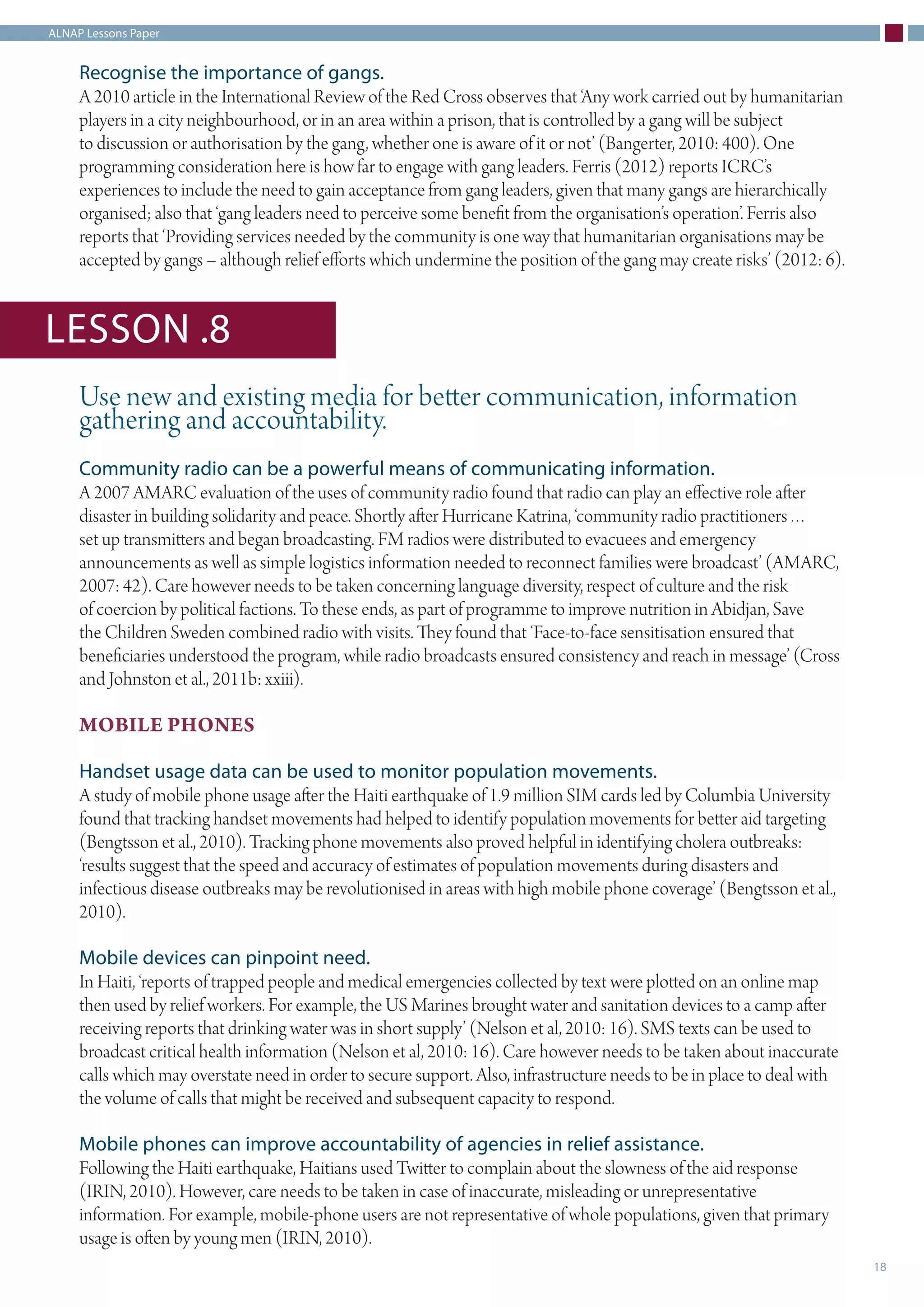 ALNAP Lessons Paper
18
Recognise the importance of gangs.
A 2010 article in the International Review of the Red Cross observes that ‘Any work carried out by humanitarian
players in a city neighbourhood, or in an area within a prison, that is controlled by a gang will be subject
to discussion or authorisation by the gang, whether one is aware of it or not’ (Bangerter, 2010: 400). One
programming consideration here is how far to engage with gang leaders. Ferris (2012) reports ICRC’s
experiences to include the need to gain acceptance from gang leaders, given that many gangs are hierarchically
organised; also that ‘gang leaders need to perceive some benefit from the organisation’s operation’. Ferris also
reports that ‘Providing services needed by the community is one way that humanitarian organisations may be
accepted by gangs – although relief efforts which undermine the position of the gang may create risks’ (2012: 6).
Use new and existing media for better communication, information
gathering and accountability.
Community radio can be a powerful means of communicating information.
A 2007 AMARC evaluation of the uses of community radio found that radio can play an effective role after
disaster in building solidarity and peace. Shortly after Hurricane Katrina, ‘community radio practitioners…
set up transmitters and began broadcasting. FM radios were distributed to evacuees and emergency
announcements as well as simple logistics information needed to reconnect families were broadcast’ (AMARC,
2007: 42). Care however needs to be taken concerning language diversity, respect of culture and the risk
of coercion by political factions. To these ends, as part of programme to improve nutrition in Abidjan, Save
the Children Sweden combined radio with visits. They found that ‘Face-to-face sensitisation ensured that
beneficiaries understood the program, while radio broadcasts ensured consistency and reach in message’ (Cross
and Johnston et al., 2011b: xxiii).
MOBILE PHONES
Handset usage data can be used to monitor population movements.
A study of mobile phone usage after the Haiti earthquake of 1.9 million SIM cards led by Columbia University
found that tracking handset movements had helped to identify population movements for better aid targeting
(Bengtsson et al., 2010). Tracking phone movements also proved helpful in identifying cholera outbreaks:
‘results suggest that the speed and accuracy of estimates of population movements during disasters and
infectious disease outbreaks may be revolutionised in areas with high mobile phone coverage’ (Bengtsson et al.,
2010).
Mobile devices can pinpoint need.
In Haiti, ‘reports of trapped people and medical emergencies collected by text were plotted on an online map
then used by relief workers. For example, the US Marines brought water and sanitation devices to a camp after
receiving reports that drinking water was in short supply’ (Nelson et al, 2010: 16). SMS texts can be used to
broadcast critical health information (Nelson et al, 2010: 16). Care however needs to be taken about inaccurate
calls which may overstate need in order to secure support. Also, infrastructure needs to be in place to deal with
the volume of calls that might be received and subsequent capacity to respond.
Mobile phones can improve accountability of agencies in relief assistance.
Following the Haiti earthquake, Haitians used Twitter to complain about the slowness of the aid response
(IRIN, 2010). However, care needs to be taken in case of inaccurate, misleading or unrepresentative
information. For example, mobile-phone users are not representative of whole populations, given that primary
usage is often by young men (IRIN, 2010).
LESSON .8
 