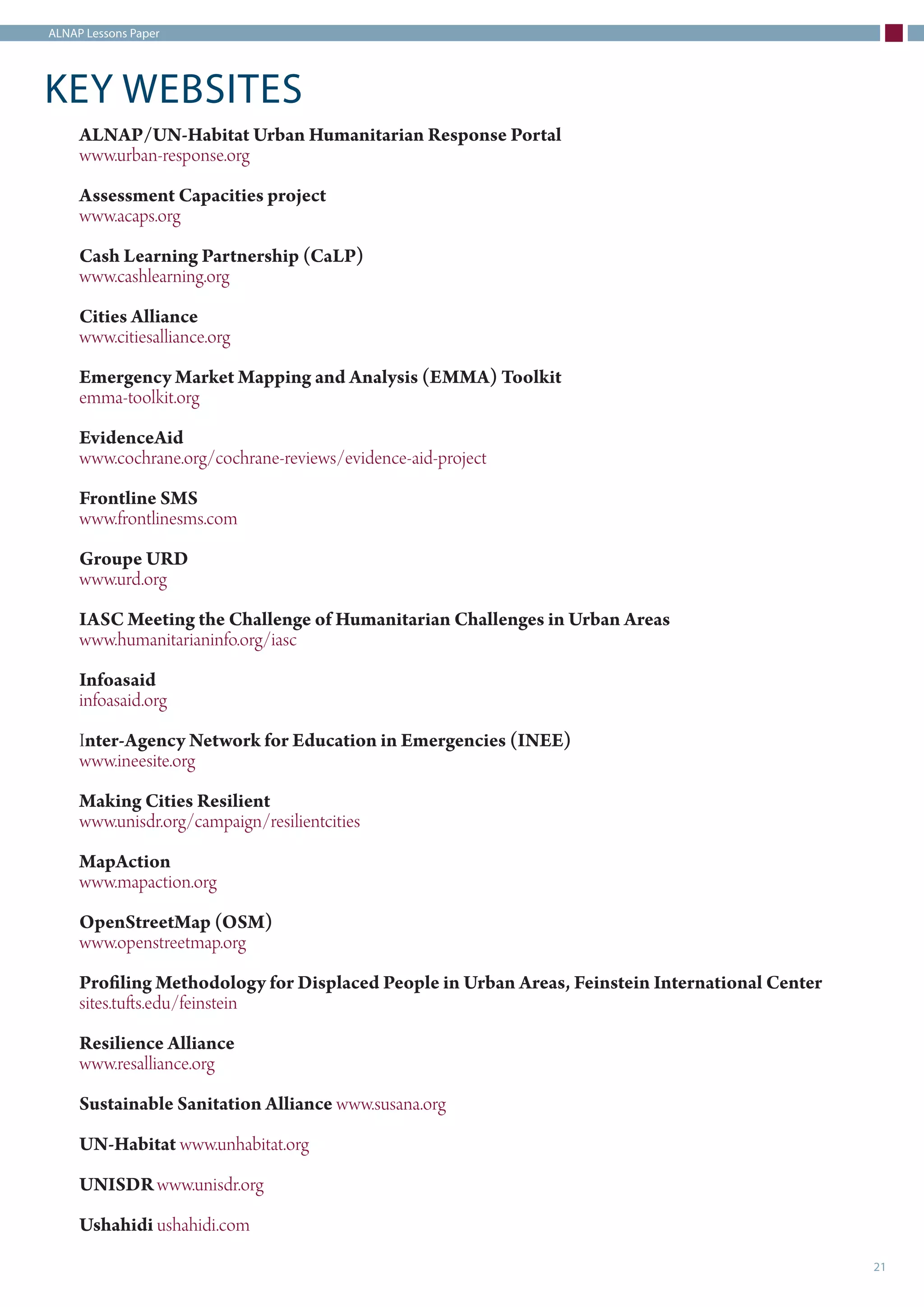 ALNAP Lessons Paper
21
KEY WEBSITES
ALNAP/UN-Habitat Urban Humanitarian Response Portal
www.urban-response.org
Assessment Capacities project
www.acaps.org
Cash Learning Partnership (CaLP)
www.cashlearning.org
Cities Alliance
www.citiesalliance.org
Emergency Market Mapping and Analysis (EMMA) Toolkit
emma-toolkit.org
EvidenceAid
www.cochrane.org/cochrane-reviews/evidence-aid-project
Frontline SMS
www.frontlinesms.com
Groupe URD
www.urd.org
IASC Meeting the Challenge of Humanitarian Challenges in Urban Areas
www.humanitarianinfo.org/iasc
Infoasaid
infoasaid.org
Inter-Agency Network for Education in Emergencies (INEE)
www.ineesite.org
Making Cities Resilient
www.unisdr.org/campaign/resilientcities
MapAction
www.mapaction.org
OpenStreetMap (OSM)
www.openstreetmap.org
Profiling Methodology for Displaced People in Urban Areas, Feinstein International Center
sites.tufts.edu/feinstein
Resilience Alliance
www.resalliance.org
Sustainable Sanitation Alliance www.susana.org
UN-Habitat www.unhabitat.org
UNISDR www.unisdr.org
Ushahidi ushahidi.com
 