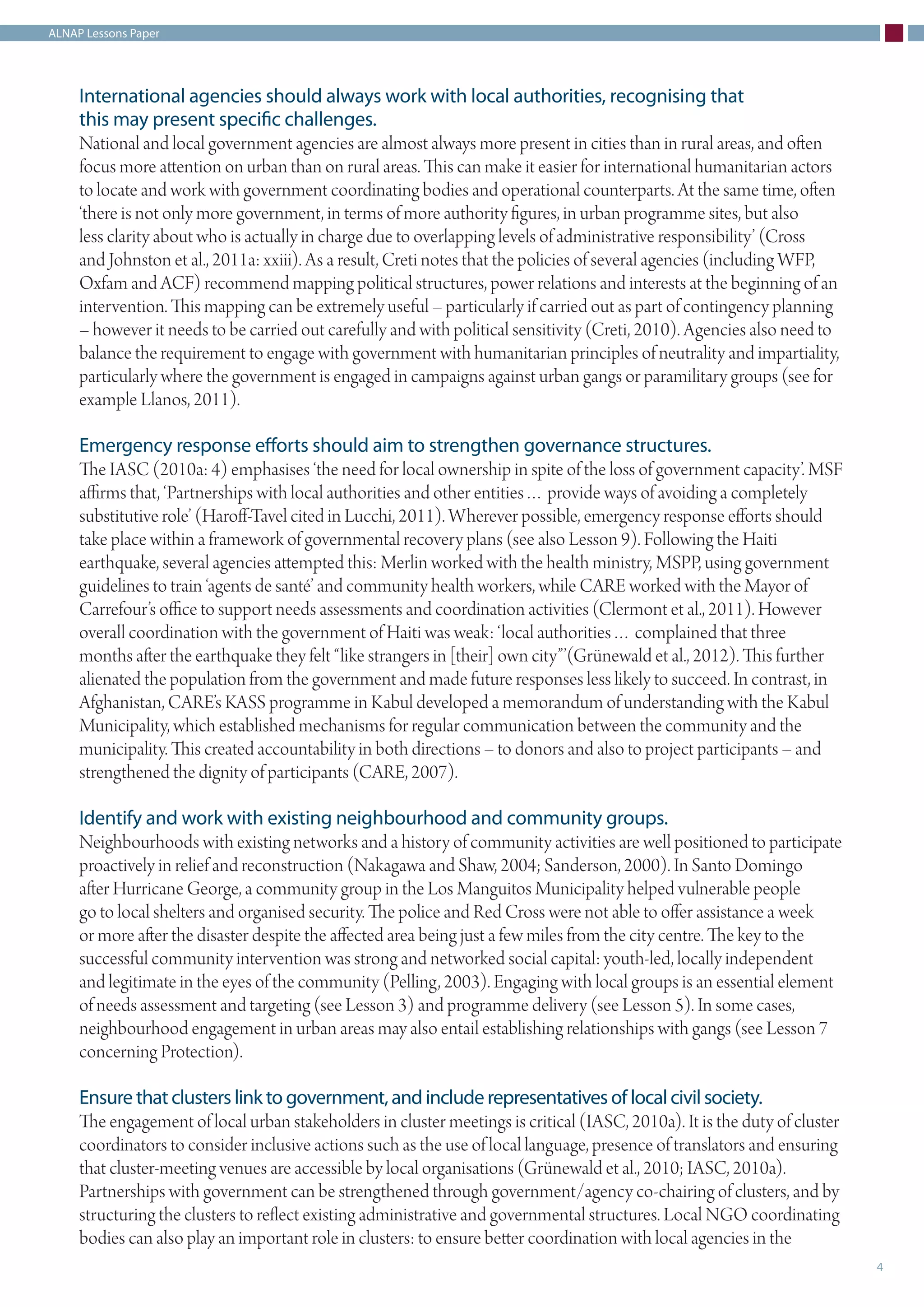 ALNAP Lessons Paper
4
International agencies should always work with local authorities, recognising that
this may present specific challenges.
National and local government agencies are almost always more present in cities than in rural areas, and often
focus more attention on urban than on rural areas. This can make it easier for international humanitarian actors
to locate and work with government coordinating bodies and operational counterparts. At the same time, often
‘there is not only more government, in terms of more authority figures, in urban programme sites, but also
less clarity about who is actually in charge due to overlapping levels of administrative responsibility’ (Cross
and Johnston et al., 2011a: xxiii). As a result, Creti notes that the policies of several agencies (including WFP,
Oxfam and ACF) recommend mapping political structures, power relations and interests at the beginning of an
intervention. This mapping can be extremely useful – particularly if carried out as part of contingency planning
– however it needs to be carried out carefully and with political sensitivity (Creti, 2010). Agencies also need to
balance the requirement to engage with government with humanitarian principles of neutrality and impartiality,
particularly where the government is engaged in campaigns against urban gangs or paramilitary groups (see for
example Llanos, 2011).
Emergency response efforts should aim to strengthen governance structures.
The IASC (2010a: 4) emphasises ‘the need for local ownership in spite of the loss of government capacity’. MSF
affirms that, ‘Partnerships with local authorities and other entities… provide ways of avoiding a completely
substitutive role’ (Haroff-Tavel cited in Lucchi, 2011). Wherever possible, emergency response efforts should
take place within a framework of governmental recovery plans (see also Lesson 9). Following the Haiti
earthquake, several agencies attempted this: Merlin worked with the health ministry, MSPP, using government
guidelines to train ‘agents de santé’ and community health workers, while CARE worked with the Mayor of
Carrefour’s office to support needs assessments and coordination activities (Clermont et al., 2011). However
overall coordination with the government of Haiti was weak: ‘local authorities… complained that three
months after the earthquake they felt “like strangers in [their] own city”’(Grünewald et al., 2012). This further
alienated the population from the government and made future responses less likely to succeed. In contrast, in
Afghanistan, CARE’s KASS programme in Kabul developed a memorandum of understanding with the Kabul
Municipality, which established mechanisms for regular communication between the community and the
municipality. This created accountability in both directions – to donors and also to project participants – and
strengthened the dignity of participants (CARE, 2007).
Identify and work with existing neighbourhood and community groups.
Neighbourhoods with existing networks and a history of community activities are well positioned to participate
proactively in relief and reconstruction (Nakagawa and Shaw, 2004; Sanderson, 2000). In Santo Domingo
after Hurricane George, a community group in the Los Manguitos Municipality helped vulnerable people
go to local shelters and organised security. The police and Red Cross were not able to offer assistance a week
or more after the disaster despite the affected area being just a few miles from the city centre. The key to the
successful community intervention was strong and networked social capital: youth-led, locally independent
and legitimate in the eyes of the community (Pelling, 2003). Engaging with local groups is an essential element
of needs assessment and targeting (see Lesson 3) and programme delivery (see Lesson 5). In some cases,
neighbourhood engagement in urban areas may also entail establishing relationships with gangs (see Lesson 7
concerning Protection).
Ensure that clusters link to government, and include representatives of local civil society.
The engagement of local urban stakeholders in cluster meetings is critical (IASC, 2010a). It is the duty of cluster
coordinators to consider inclusive actions such as the use of local language, presence of translators and ensuring
that cluster-meeting venues are accessible by local organisations (Grünewald et al., 2010; IASC, 2010a).
Partnerships with government can be strengthened through government/agency co-chairing of clusters, and by
structuring the clusters to reflect existing administrative and governmental structures. Local NGO coordinating
bodies can also play an important role in clusters: to ensure better coordination with local agencies in the
 
