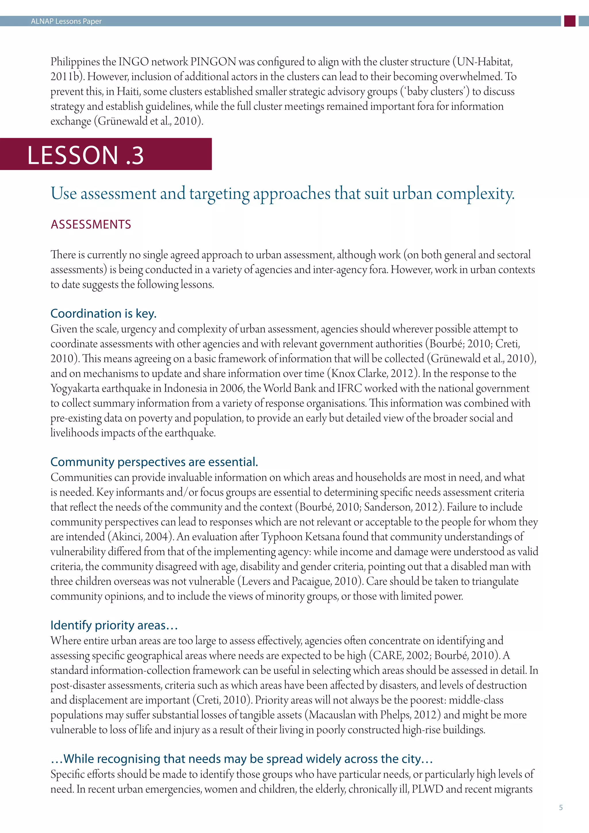 ALNAP Lessons Paper
5
Philippines the INGO network PINGON was configured to align with the cluster structure (UN-Habitat,
2011b). However, inclusion of additional actors in the clusters can lead to their becoming overwhelmed. To
prevent this, in Haiti, some clusters established smaller strategic advisory groups (‘baby clusters’) to discuss
strategy and establish guidelines, while the full cluster meetings remained important fora for information
exchange (Grünewald et al., 2010).
Use assessment and targeting approaches that suit urban complexity.
ASSESSMENTS
There is currently no single agreed approach to urban assessment, although work (on both general and sectoral
assessments) is being conducted in a variety of agencies and inter-agency fora. However, work in urban contexts
to date suggests the following lessons.
Coordination is key.
Given the scale, urgency and complexity of urban assessment, agencies should wherever possible attempt to
coordinate assessments with other agencies and with relevant government authorities (Bourbé; 2010; Creti,
2010). This means agreeing on a basic framework of information that will be collected (Grünewald et al., 2010),
and on mechanisms to update and share information over time (Knox Clarke, 2012). In the response to the
Yogyakarta earthquake in Indonesia in 2006, the World Bank and IFRC worked with the national government
to collect summary information from a variety of response organisations. This information was combined with
pre-existing data on poverty and population, to provide an early but detailed view of the broader social and
livelihoods impacts of the earthquake.
Community perspectives are essential.
Communities can provide invaluable information on which areas and households are most in need, and what
is needed. Key informants and/or focus groups are essential to determining specific needs assessment criteria
that reflect the needs of the community and the context (Bourbé, 2010; Sanderson, 2012). Failure to include
community perspectives can lead to responses which are not relevant or acceptable to the people for whom they
are intended (Akinci, 2004). An evaluation after Typhoon Ketsana found that community understandings of
vulnerability differed from that of the implementing agency: while income and damage were understood as valid
criteria, the community disagreed with age, disability and gender criteria, pointing out that a disabled man with
three children overseas was not vulnerable (Levers and Pacaigue, 2010). Care should be taken to triangulate
community opinions, and to include the views of minority groups, or those with limited power.
Identify priority areas…
Where entire urban areas are too large to assess effectively, agencies often concentrate on identifying and
assessing specific geographical areas where needs are expected to be high (CARE, 2002; Bourbé, 2010). A
standard information-collection framework can be useful in selecting which areas should be assessed in detail. In
post-disaster assessments, criteria such as which areas have been affected by disasters, and levels of destruction
and displacement are important (Creti, 2010). Priority areas will not always be the poorest: middle-class
populations may suffer substantial losses of tangible assets (Macauslan with Phelps, 2012) and might be more
vulnerable to loss of life and injury as a result of their living in poorly constructed high-rise buildings.
…While recognising that needs may be spread widely across the city…
Specific efforts should be made to identify those groups who have particular needs, or particularly high levels of
need. In recent urban emergencies, women and children, the elderly, chronically ill, PLWD and recent migrants
LESSON .3
 