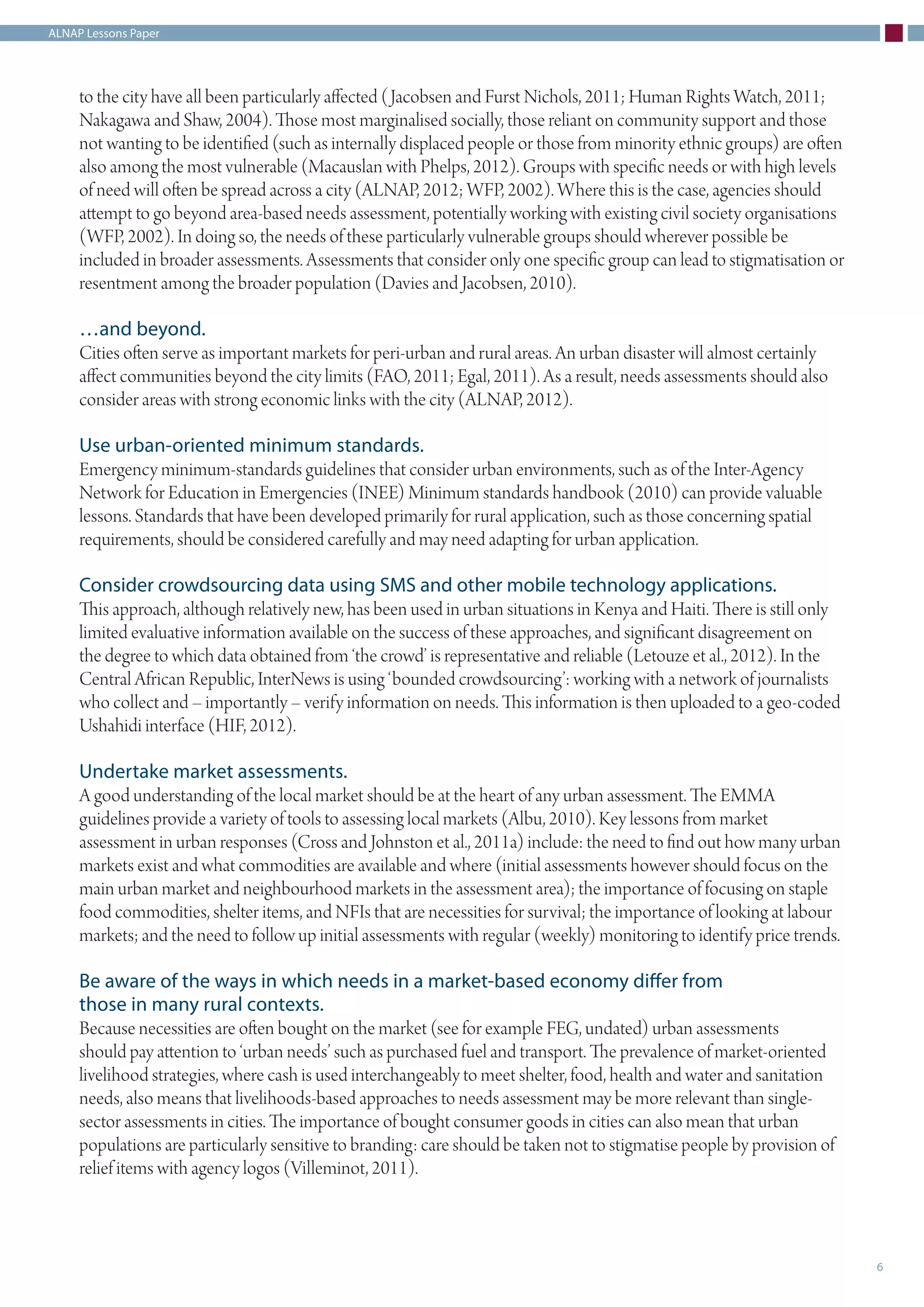 ALNAP Lessons Paper
6
to the city have all been particularly affected (Jacobsen and Furst Nichols, 2011; Human Rights Watch, 2011;
Nakagawa and Shaw, 2004). Those most marginalised socially, those reliant on community support and those
not wanting to be identified (such as internally displaced people or those from minority ethnic groups) are often
also among the most vulnerable (Macauslan with Phelps, 2012). Groups with specific needs or with high levels
of need will often be spread across a city (ALNAP, 2012; WFP, 2002). Where this is the case, agencies should
attempt to go beyond area-based needs assessment, potentially working with existing civil society organisations
(WFP, 2002). In doing so, the needs of these particularly vulnerable groups should wherever possible be
included in broader assessments. Assessments that consider only one specific group can lead to stigmatisation or
resentment among the broader population (Davies and Jacobsen, 2010).
…and beyond.
Cities often serve as important markets for peri-urban and rural areas. An urban disaster will almost certainly
affect communities beyond the city limits (FAO, 2011; Egal, 2011). As a result, needs assessments should also
consider areas with strong economic links with the city (ALNAP, 2012).
Use urban-oriented minimum standards.
Emergency minimum-standards guidelines that consider urban environments, such as of the Inter-Agency
Network for Education in Emergencies (INEE) Minimum standards handbook (2010) can provide valuable
lessons. Standards that have been developed primarily for rural application, such as those concerning spatial
requirements, should be considered carefully and may need adapting for urban application.
Consider crowdsourcing data using SMS and other mobile technology applications.
This approach, although relatively new, has been used in urban situations in Kenya and Haiti. There is still only
limited evaluative information available on the success of these approaches, and significant disagreement on
the degree to which data obtained from ‘the crowd’ is representative and reliable (Letouze et al., 2012). In the
Central African Republic, InterNews is using ‘bounded crowdsourcing’: working with a network of journalists
who collect and – importantly – verify information on needs. This information is then uploaded to a geo-coded
Ushahidi interface (HIF, 2012).
Undertake market assessments.
A good understanding of the local market should be at the heart of any urban assessment. The EMMA
guidelines provide a variety of tools to assessing local markets (Albu, 2010). Key lessons from market
assessment in urban responses (Cross and Johnston et al., 2011a) include: the need to find out how many urban
markets exist and what commodities are available and where (initial assessments however should focus on the
main urban market and neighbourhood markets in the assessment area); the importance of focusing on staple
food commodities, shelter items, and NFIs that are necessities for survival; the importance of looking at labour
markets; and the need to follow up initial assessments with regular (weekly) monitoring to identify price trends.
Be aware of the ways in which needs in a market-based economy differ from
those in many rural contexts.
Because necessities are often bought on the market (see for example FEG, undated) urban assessments
should pay attention to ‘urban needs’ such as purchased fuel and transport. The prevalence of market-oriented
livelihood strategies, where cash is used interchangeably to meet shelter, food, health and water and sanitation
needs, also means that livelihoods-based approaches to needs assessment may be more relevant than single-
sector assessments in cities. The importance of bought consumer goods in cities can also mean that urban
populations are particularly sensitive to branding: care should be taken not to stigmatise people by provision of
relief items with agency logos (Villeminot, 2011).
 