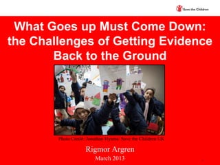 What Goes up Must Come Down:
the Challenges of Getting Evidence
       Back to the Ground




        Photo Credit: Jonathan Hyams/ Save the Children UK

                    Rigmor Argren
                         March 2013                          1
 