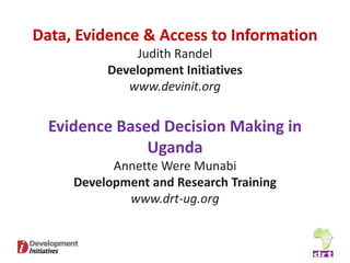 Data, Evidence & Access to Information
              Judith Randel
          Development Initiatives
             www.devinit.org


  Evidence Based Decision Making in
               Uganda
           Annette Were Munabi
     Development and Research Training
             www.drt-ug.org
 