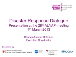 Disaster Response Dialogue
Presentation at the 28th ALNAP meeting
4th March 2013
Charles-Antoine Hofmann
Executive Coordinator
Sponsored by:
 