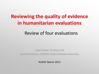 Reviewing the quality of evidence
  in humanitarian evaluations
      Review of four evaluations


               Juliet Parker, Christian Aid
   David Sanderson, CENDEP, Oxford Brookes University

                  ALNAP, March 2013
 