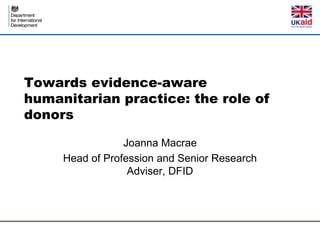 Towards evidence-aware
humanitarian practice: the role of
donors

                 Joanna Macrae
     Head of Profession and Senior Research
                  Adviser, DFID
 