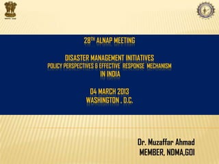28TH ALNAP MEETING
DISASTER MANAGEMENT INITIATIVES
POLICY PERSPECTIVES & EFFECTIVE RESPONSE MECHANISM
IN INDIA
04 MARCH 2013
WASHINGTON , D.C.
Dr. Muzaffar Ahmad
MEMBER, NDMA,GOI
 