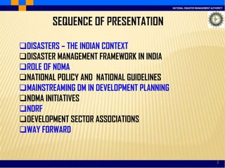 NATIONAL DISASTER MANAGEMENT AUTHORITY
2
SEQUENCE OF PRESENTATION
DISASTERS – THE INDIAN CONTEXT
DISASTER MANAGEMENT FRAMEWORK IN INDIA
ROLE OF NDMA
NATIONAL POLICY AND NATIONAL GUIDELINES
MAINSTREAMING DM IN DEVELOPMENT PLANNING
NDMA INITIATIVES
NDRF
DEVELOPMENT SECTOR ASSOCIATIONS
WAY FORWARD
 
