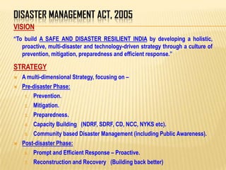 DISASTER MANAGEMENT ACT, 2005
VISION
“To build A SAFE AND DISASTER RESILIENT INDIA by developing a holistic,
proactive, multi-disaster and technology-driven strategy through a culture of
prevention, mitigation, preparedness and efficient response.”
STRATEGY
 A multi-dimensional Strategy, focusing on –
 Pre-disaster Phase:
1. Prevention.
2. Mitigation.
3. Preparedness.
4. Capacity Building (NDRF, SDRF, CD, NCC, NYKS etc).
5. Community based Disaster Management (including Public Awareness).
 Post-disaster Phase:
6. Prompt and Efficient Response – Proactive.
7. Reconstruction and Recovery (Building back better)
 