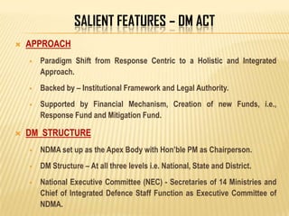 SALIENT FEATURES – DM ACT
 APPROACH
 Paradigm Shift from Response Centric to a Holistic and Integrated
Approach.
 Backed by – Institutional Framework and Legal Authority.
 Supported by Financial Mechanism, Creation of new Funds, i.e.,
Response Fund and Mitigation Fund.
 DM STRUCTURE
 NDMA set up as the Apex Body with Hon’ble PM as Chairperson.
 DM Structure – At all three levels i.e. National, State and District.
 National Executive Committee (NEC) - Secretaries of 14 Ministries and
Chief of Integrated Defence Staff Function as Executive Committee of
NDMA.
 