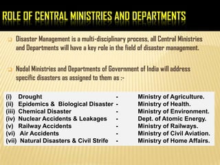 ROLE OF CENTRAL MINISTRIES AND DEPARTMENTS
 Disaster Management is a multi-disciplinary process, all Central Ministries
and Departments will have a key role in the field of disaster management.
 Nodal Ministries and Departments of Government of India will address
specific disasters as assigned to them as :-
(i) Drought - Ministry of Agriculture.
(ii) Epidemics & Biological Disaster - Ministry of Health.
(iii) Chemical Disaster - Ministry of Environment.
(iv) Nuclear Accidents & Leakages - Dept. of Atomic Energy.
(v) Railway Accidents - Ministry of Railways.
(vi) Air Accidents - Ministry of Civil Aviation.
(vii) Natural Disasters & Civil Strife - Ministry of Home Affairs.
 