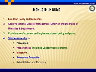 NATIONAL DISASTER MANAGEMENT AUTHORITY
1. Lay down Policy and Guidelines.
2. Approve National Disaster Management (DM) Plan and DM Plans of
Ministries & Departments.
3. Coordinate enforcement and implementation of policy and plans.
4. Take Measures for :–
 Prevention.
 Preparedness (including Capacity Development).
 Mitigation.
 Awareness Generation.
 Rehabilitation and Recovery.
MANDATE OF NDMA
 