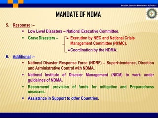 NATIONAL DISASTER MANAGEMENT AUTHORITY
5. Response :–
 Low Level Disasters – National Executive Committee.
 Grave Disasters – Execution by NEC and National Crisis
Management Committee (NCMC).
Coordination by the NDMA.
6. Additional :–
 National Disaster Response Force (NDRF) – Superintendence, Direction
and Administrative Control with NDMA.
 National Institute of Disaster Management (NIDM) to work under
guidelines of NDMA.
 Recommend provision of funds for mitigation and Preparedness
measures.
 Assistance in Support to other Countries.
MANDATE OF NDMA
 