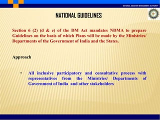 NATIONAL DISASTER MANAGEMENT AUTHORITY
NATIONAL GUIDELINES
Section 6 (2) (d & e) of the DM Act mandates NDMA to prepare
Guidelines on the basis of which Plans will be made by the Ministries/
Departments of the Government of India and the States.
Approach
• All inclusive participatory and consultative process with
representatives from the Ministries/ Departments of
Government of India and other stakeholders
 
