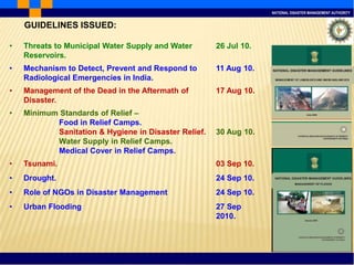 NATIONAL DISASTER MANAGEMENT AUTHORITY
• Threats to Municipal Water Supply and Water
Reservoirs.
26 Jul 10.
• Mechanism to Detect, Prevent and Respond to
Radiological Emergencies in India.
11 Aug 10.
• Management of the Dead in the Aftermath of
Disaster.
17 Aug 10.
• Minimum Standards of Relief –
Food in Relief Camps.
Sanitation & Hygiene in Disaster Relief.
Water Supply in Relief Camps.
Medical Cover in Relief Camps.
30 Aug 10.
• Tsunami. 03 Sep 10.
• Drought. 24 Sep 10.
• Role of NGOs in Disaster Management 24 Sep 10.
• Urban Flooding 27 Sep
2010.
GUIDELINES ISSUED:
 