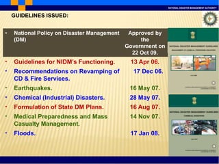 NATIONAL DISASTER MANAGEMENT AUTHORITY
• National Policy on Disaster Management
(DM)
Approved by
the
Government on
22 Oct 09.
• Guidelines for NIDM’s Functioning. 13 Apr 06.
• Recommendations on Revamping of
CD & Fire Services.
17 Dec 06.
• Earthquakes. 16 May 07.
• Chemical (Industrial) Disasters. 28 May 07.
• Formulation of State DM Plans. 16 Aug 07.
• Medical Preparedness and Mass
Casualty Management.
14 Nov 07.
• Floods. 17 Jan 08.
GUIDELINES ISSUED:
 