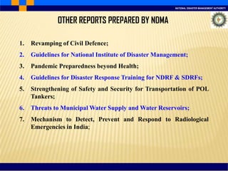 NATIONAL DISASTER MANAGEMENT AUTHORITY
1. Revamping of Civil Defence;
2. Guidelines for National Institute of Disaster Management;
3. Pandemic Preparedness beyond Health;
4. Guidelines for Disaster Response Training for NDRF & SDRFs;
5. Strengthening of Safety and Security for Transportation of POL
Tankers;
6. Threats to Municipal Water Supply and Water Reservoirs;
7. Mechanism to Detect, Prevent and Respond to Radiological
Emergencies in India;
OTHER REPORTS PREPARED BY NDMA
 