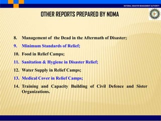NATIONAL DISASTER MANAGEMENT AUTHORITY
8. Management of the Dead in the Aftermath of Disaster;
9. Minimum Standards of Relief;
10. Food in Relief Camps;
11. Sanitation & Hygiene in Disaster Relief;
12. Water Supply in Relief Camps;
13. Medical Cover in Relief Camps;
14. Training and Capacity Building of Civil Defence and Sister
Organizations.
OTHER REPORTS PREPARED BY NDMA
 