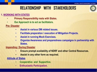 NATIONAL DISASTER MANAGEMENT AUTHORITY
1. WORKING WITH STATES
• Primary Responsibility rests with States.
• Our Approach is to act as facilitators.
Pre- Disaster
• Assist in various DM related issues.
• Facilitate preparation / execution of Mitigation Projects.
• Assist in running Mock Exercises.
• Organize Awareness and preparedness campaigns in partnership with
States.
Impending / During Disaster
• Ensure prompt availability of NDRF and other Central Resources.
• Assist in any other form as required.
Attitude of States
• Cooperative and Supportive.
• Enthusiastic Participation.
RELATIONSHIP WITH STAKEHOLDERS
 