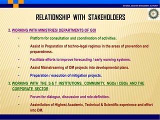NATIONAL DISASTER MANAGEMENT AUTHORITY
2. WORKING WITH MINISTRIES/ DEPARTMENTS OF GOI
• Platform for consultation and coordination of activities.
• Assist in Preparation of techno-legal regimes in the areas of prevention and
preparedness.
• Facilitate efforts to improve forecasting / early warning systems.
• Assist Mainstreaming of DM projects into developmental plans.
• Preparation / execution of mitigation projects.
3. WORKING WITH THE S & T INSTITUTIONS, COMMUNITY, NGOs / CBOs AND THE
CORPORATE SECTOR
• Forum for dialogue, discussion and role-definition.
• Assimilation of Highest Academic, Technical & Scientific experience and effort
into DM.
RELATIONSHIP WITH STAKEHOLDERS
 