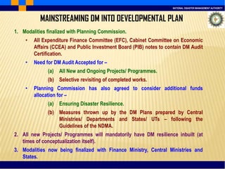 NATIONAL DISASTER MANAGEMENT AUTHORITY
MAINSTREAMING DM INTO DEVELOPMENTAL PLAN
1. Modalities finalized with Planning Commission.
• All Expenditure Finance Committee (EFC), Cabinet Committee on Economic
Affairs (CCEA) and Public Investment Board (PIB) notes to contain DM Audit
Certification.
• Need for DM Audit Accepted for –
(a) All New and Ongoing Projects/ Programmes.
(b) Selective revisiting of completed works.
• Planning Commission has also agreed to consider additional funds
allocation for –
(a) Ensuring Disaster Resilience.
(b) Measures thrown up by the DM Plans prepared by Central
Ministries/ Departments and States/ UTs – following the
Guidelines of the NDMA.
2. All new Projects/ Programmes will mandatorily have DM resilience inbuilt (at
times of conceptualization itself).
3. Modalities now being finalized with Finance Ministry, Central Ministries and
States.
 
