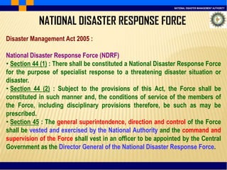 NATIONAL DISASTER MANAGEMENT AUTHORITY
NATIONAL DISASTER RESPONSE FORCE
Disaster Management Act 2005 :
National Disaster Response Force (NDRF)
• Section 44 (1) : There shall be constituted a National Disaster Response Force
for the purpose of specialist response to a threatening disaster situation or
disaster.
• Section 44 (2) : Subject to the provisions of this Act, the Force shall be
constituted in such manner and, the conditions of service of the members of
the Force, including disciplinary provisions therefore, be such as may be
prescribed.
• Section 45 : The general superintendence, direction and control of the Force
shall be vested and exercised by the National Authority and the command and
supervision of the Force shall vest in an officer to be appointed by the Central
Government as the Director General of the National Disaster Response Force.
 