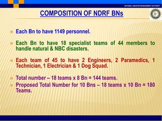 NATIONAL DISASTER MANAGEMENT AUTHORITY
COMPOSITION OF NDRF BNs
 Each Bn to have 1149 personnel.
 Each Bn to have 18 specialist teams of 44 members to
handle natural & NBC disasters.
 Each team of 45 to have 2 Engineers, 2 Paramedics, 1
Technician, 1 Electrician & 1 Dog Squad.
 Total number – 18 teams x 8 Bn = 144 teams.
 Proposed Total Number for 10 Bns – 18 teams x 10 Bn = 180
Teams.
 