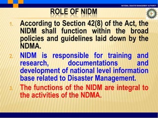 NATIONAL DISASTER MANAGEMENT AUTHORITY
ROLE OF NIDM
1. According to Section 42(8) of the Act, the
NIDM shall function within the broad
policies and guidelines laid down by the
NDMA.
2. NIDM is responsible for training and
research, documentations and
development of national level information
base related to Disaster Management.
3. The functions of the NIDM are integral to
the activities of the NDMA.
 