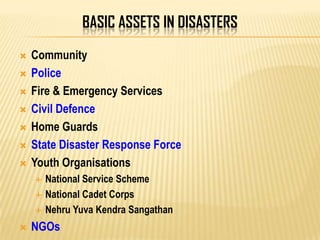 BASIC ASSETS IN DISASTERS
 Community
 Police
 Fire & Emergency Services
 Civil Defence
 Home Guards
 State Disaster Response Force
 Youth Organisations
 National Service Scheme
 National Cadet Corps
 Nehru Yuva Kendra Sangathan
 NGOs
 