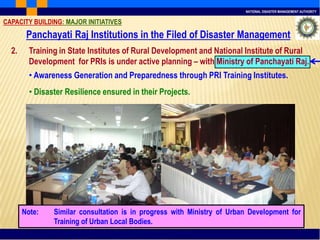 NATIONAL DISASTER MANAGEMENT AUTHORITY
2. Training in State Institutes of Rural Development and National Institute of Rural
Development for PRIs is under active planning – with Ministry of Panchayati Raj.
• Awareness Generation and Preparedness through PRI Training Institutes.
• Disaster Resilience ensured in their Projects.
CAPACITY BUILDING: MAJOR INITIATIVES
Note: Similar consultation is in progress with Ministry of Urban Development for
Training of Urban Local Bodies.
Panchayati Raj Institutions in the Filed of Disaster Management
 