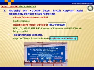 NATIONAL DISASTER MANAGEMENT AUTHORITY
3. Partnership with Corporate Sector through Corporate Social
Responsibility and Public Private Partnership.
• All major Business Houses consulted
• Positive response.
• Modalities being finalized with help of IIM Ahmedabad.
• FICCI, CII, ASSOCHAM, PHD Chamber of Commerce and NASSCOM etc.
being consulted.
• Through interaction with States.
• Corporate Disaster Resource Network – Established (with AidMatrix).
CAPACITY BUILDING: MAJOR INITIATIVES
 