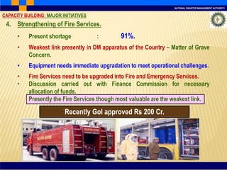 NATIONAL DISASTER MANAGEMENT AUTHORITY
Recently GoI approved Rs 200 Cr.
4. Strengthening of Fire Services.
• Present shortage : 91%.
• Weakest link presently in DM apparatus of the Country – Matter of Grave
Concern.
• Equipment needs immediate upgradation to meet operational challenges.
• Fire Services need to be upgraded into Fire and Emergency Services.
• Discussion carried out with Finance Commission for necessary
allocation of funds.
Presently the Fire Services though most valuable are the weakest link.
CAPACITY BUILDING: MAJOR INITIATIVES
 