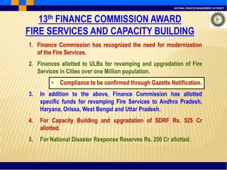 NATIONAL DISASTER MANAGEMENT AUTHORITY
13th FINANCE COMMISSION AWARD
FIRE SERVICES AND CAPACITY BUILDING
1. Finance Commission has recognized the need for modernization
of the Fire Services.
2. Finances allotted to ULBs for revamping and upgradation of Fire
Services in Cities over one Million population.
• Compliance to be confirmed through Gazette Notification.
3. In addition to the above, Finance Commission has allotted
specific funds for revamping Fire Services to Andhra Pradesh,
Haryana, Orissa, West Bengal and Uttar Pradesh.
4. For Capacity Building and upgradation of SDRF Rs. 525 Cr
allotted.
5. For National Disaster Response Reserves Rs. 250 Cr allotted.
 