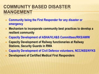 COMMUNITY BASED DISASTER
MANGEMENT
 Community being the First Responder for any disaster or
emergency
 Mechanism to incorporate community best practices to develop a
resilient community
 Capacity Development of ASHA/VLH&S Committees/RKS/AWW
 Capacity Development of Railway functionaries at Railway
Stations, Security Guards in RWA
 Capacity Development of Civil Defence volunteers, NCC/NSS/NYKS
 Development of Certified Medical First Responders
 