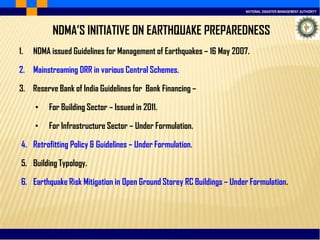 NATIONAL DISASTER MANAGEMENT AUTHORITY
NDMA’S INITIATIVE ON EARTHQUAKE PREPAREDNESS
1. NDMA issued Guidelines for Management of Earthquakes – 16 May 2007.
2. Mainstreaming DRR in various Central Schemes.
3. Reserve Bank of India Guidelines for Bank Financing –
• For Building Sector – Issued in 2011.
• For Infrastructure Sector – Under Formulation.
4. Retrofitting Policy & Guidelines – Under Formulation.
5. Building Typology.
6. Earthquake Risk Mitigation in Open Ground Storey RC Buildings – Under Formulation.
 