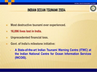 NATIONAL DISASTER MANAGEMENT AUTHORITY
 Most destructive tsunami ever experienced.
 16,096 lives lost in India.
 Unprecedented financial loss.
 Govt. of India’s milestone initiative:
 A State-of-the-art Indian Tsunami Warning Centre (ITWC) at
the Indian National Centre for Ocean Information Services
(INCOIS).
INDIAN OCEAN TSUNAMI 2004
 