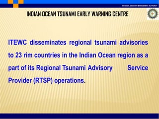 NATIONAL DISASTER MANAGEMENT AUTHORITY
INDIAN OCEAN TSUNAMI EARLY WARNING CENTRE
ITEWC disseminates regional tsunami advisories
to 23 rim countries in the Indian Ocean region as a
part of its Regional Tsunami Advisory Service
Provider (RTSP) operations.
 