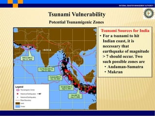 NATIONAL DISASTER MANAGEMENT AUTHORITY
Tsunami Vulnerability
Tsunami Sources for India
• For a tsunami to hit
Indian coast, it is
necessary that
earthquake of magnitude
> 7 should occur. Two
such possible zones are
• Andaman-Sumatra
• Makran
Potential Tsunamigenic Zones
 